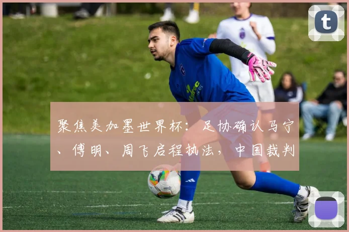 聚焦美加墨世界杯：足协确认马宁、傅明、周飞启程执法，中国裁判名单引关注