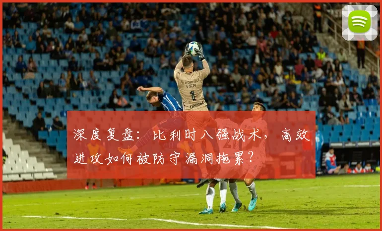 深度复盘：比利时八强战术，高效进攻如何被防守漏洞拖累？